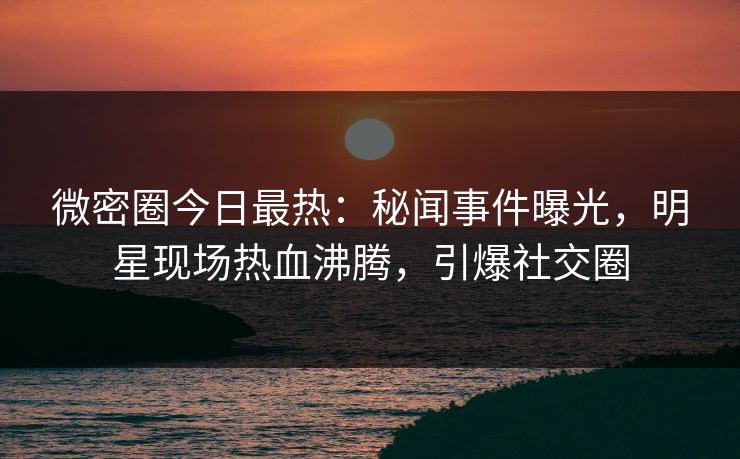 微密圈今日最热：秘闻事件曝光，明星现场热血沸腾，引爆社交圈