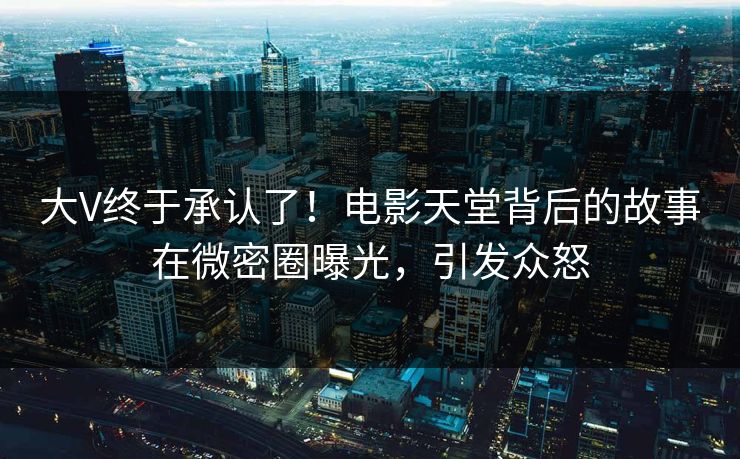 大V终于承认了！电影天堂背后的故事在微密圈曝光，引发众怒