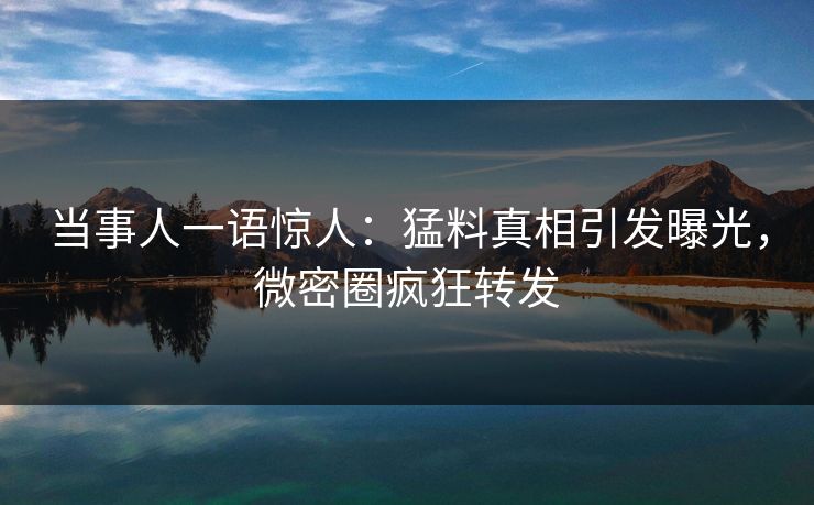 当事人一语惊人：猛料真相引发曝光，微密圈疯狂转发