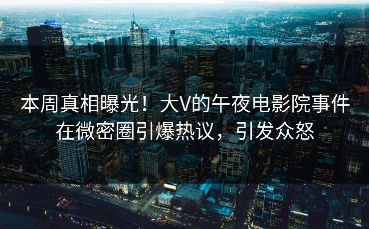 本周真相曝光！大V的午夜电影院事件在微密圈引爆热议，引发众怒