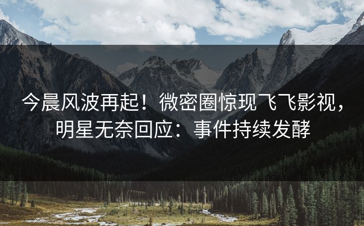 今晨风波再起！微密圈惊现飞飞影视，明星无奈回应：事件持续发酵