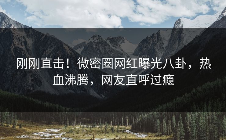 刚刚直击！微密圈网红曝光八卦，热血沸腾，网友直呼过瘾