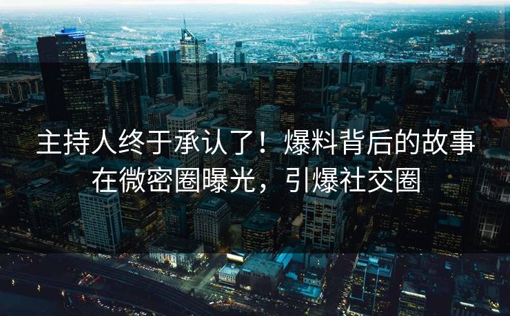 主持人终于承认了！爆料背后的故事在微密圈曝光，引爆社交圈