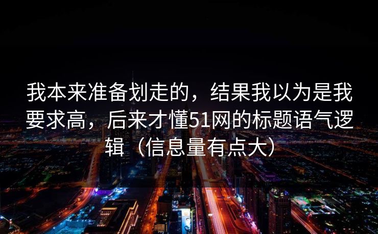 我本来准备划走的，结果我以为是我要求高，后来才懂51网的标题语气逻辑（信息量有点大）