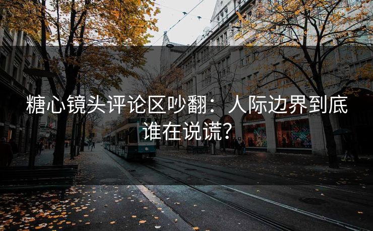 糖心镜头评论区吵翻：人际边界到底谁在说谎？