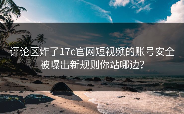 评论区炸了17c官网短视频的账号安全被曝出新规则你站哪边？